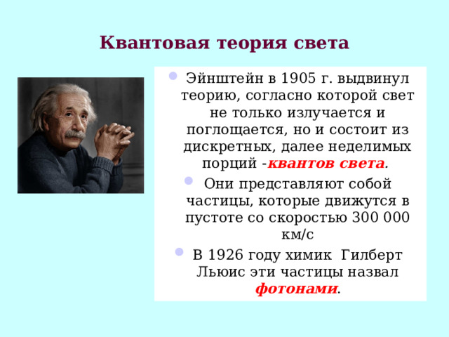 Квантовая теория света Эйнштейн в 1905 г. выдвинул теорию, согласно которой свет не только излучается и поглощается, но и состоит из дискретных, далее неделимых порций - квантов света . Они представляют собой частицы, которые движутся в пустоте со скоростью 300 000 км/с В 1926 году химик  Гилберт Льюис эти частицы назвал фотонами . 