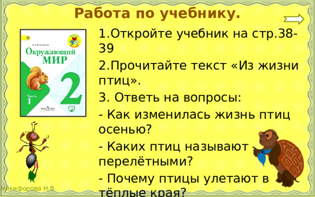 Работа по учебнику. 1.Откройте учебник на стр.38-39 2.Прочитайте текст «Из жизни птиц». 3. Ответь на вопросы: - Как изменилась жизнь птиц осенью? - Каких птиц называют перелётными? - Почему птицы улетают в тёплые края? 