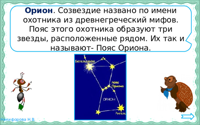 Орион . Созвездие названо по имени охотника из древнегреческий мифов. Пояс этого охотника образуют три звезды, расположенные рядом. Их так и называют- Пояс Ориона. 