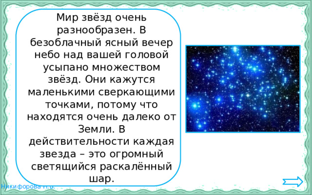   Мир звёзд очень разнообразен. В безоблачный ясный вечер небо над вашей головой усыпано множеством звёзд. Они кажутся маленькими сверкающими точками, потому что находятся очень далеко от Земли. В действительности каждая звезда – это огромный светящийся раскалённый шар. 