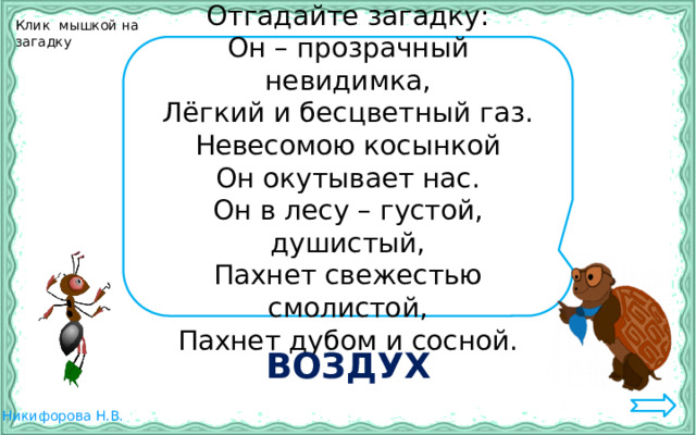 Клик мышкой на загадку Отгадайте загадку: Он – прозрачный невидимка, Лёгкий и бесцветный газ. Невесомою косынкой Он окутывает нас. Он в лесу – густой, душистый, Пахнет свежестью смолистой, Пахнет дубом и сосной. ВОЗДУХ 