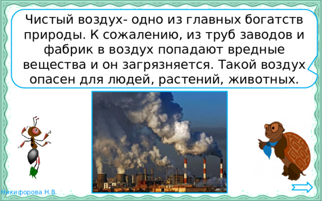 Чистый воздух- одно из главных богатств природы. К сожалению, из труб заводов и фабрик в воздух попадают вредные вещества и он загрязняется. Такой воздух опасен для людей, растений, животных. 