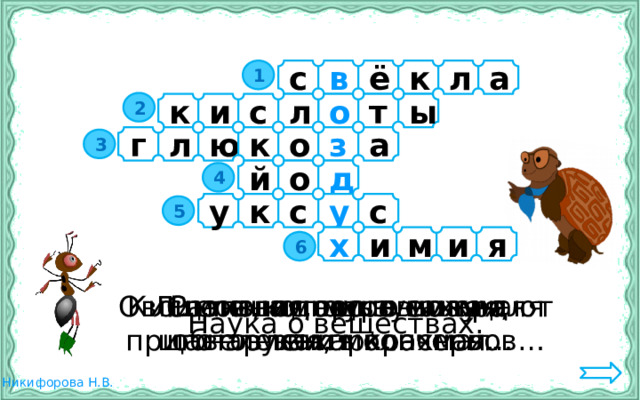 1 с в ё к л а 2 к и с о т ы л г л ю к о з а 3 д й о 4 к у у с с 5 х и м я и 6 Разновидность сахара Кислота, используемая для приготовления консервов… С его помощью можно обнаружить крахмал. Овощ, из которого получают сахар… Лимонная, муравьиная,  щавелевая, молочная… Наука о веществах. 