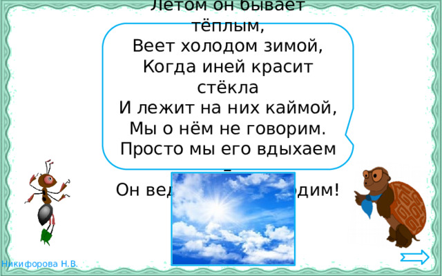 Летом он бывает тёплым, Веет холодом зимой, Когда иней красит стёкла И лежит на них каймой, Мы о нём не говорим. Просто мы его вдыхаем – Он ведь нам необходим! 