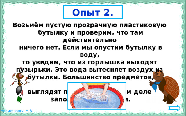 Опыт 2. Возьмём пустую прозрачную пластиковую бутылку и проверим, что там действительно ничего нет. Если мы опустим бутылку в воду, то увидим, что из горлышка выходят пузырьки. Это вода вытесняет воздух из бутылки. Большинство предметов, которые выглядят пустыми, на самом деле заполнены воздухом. 