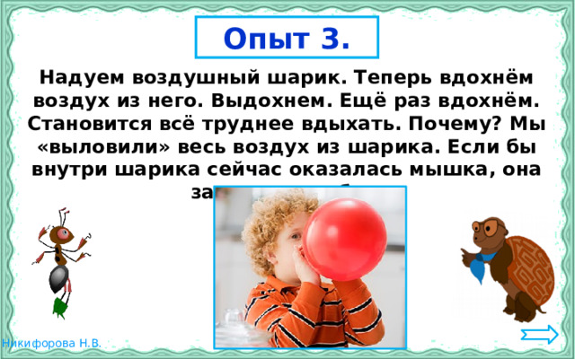 Опыт 3. Надуем воздушный шарик. Теперь вдохнём воздух из него. Выдохнем. Ещё раз вдохнём. Становится всё труднее вдыхать. Почему? Мы «выловили» весь воздух из шарика. Если бы внутри шарика сейчас оказалась мышка, она задохнулась бы. 