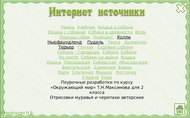 Рамка  Учебник  Кошка и собака Кошка с собакой  Собака в древности  Волк Породы собак  Планшет  Колли  Ньюфаундленд  Пудель  Такса  Далматин Терьер  Гончая  Ездовые собаки  Собака – поводырь  Собака  Собака На охоте  Собаки на войне  Кошка Кошка  Персидская  Сибирская  Абиссинская Бенгальская  Сиамская  Бурма Корм  Спаленка  Мышка  Косточка У врача  Уход Поурочные разработки по курсу «Окружающий мир» Т.Н.Максимова для 2 класса Отрисовки муравья и черепахи авторские 