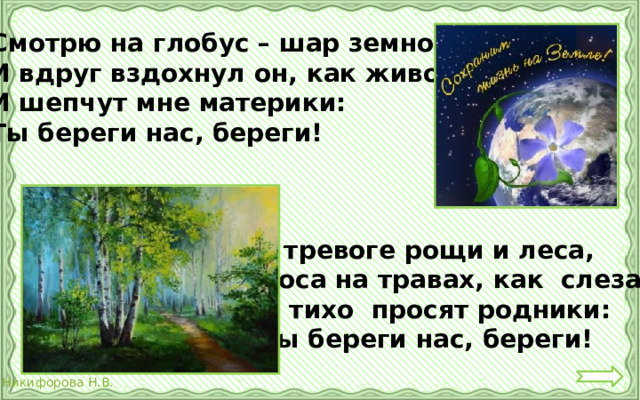 Смотрю на глобус – шар земной, И вдруг вздохнул он, как живой; И шепчут мне материки: Ты береги нас, береги!  В тревоге рощи и леса,  Роса на травах, как слеза!  И тихо просят родники:  Ты береги нас, береги!  