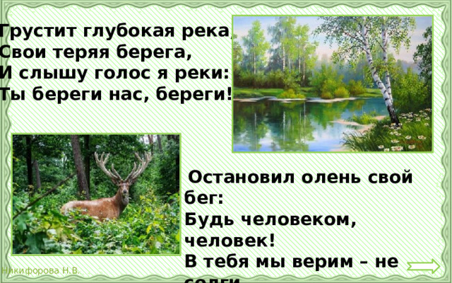 Грустит глубокая река, Свои теряя берега, И слышу голос я реки: Ты береги нас, береги!  Остановил олень свой бег: Будь человеком, человек! В тебя мы верим – не солги Ты береги нас, береги !  