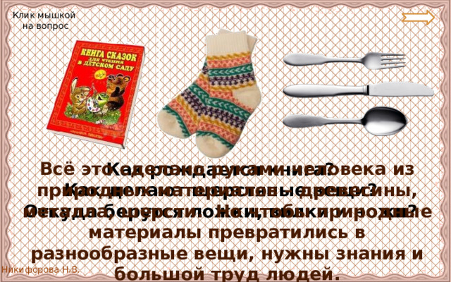 Клик мышкой на вопрос Всё это сделано руками человека из природных материалов – древесины, металла, шерсти. Но чтобы природные материалы превратились в разнообразные вещи, нужны знания и большой труд людей. Как рождается книга? Как делают шерстяные вещи? Откуда берутся ложки, вилки и ножи? 