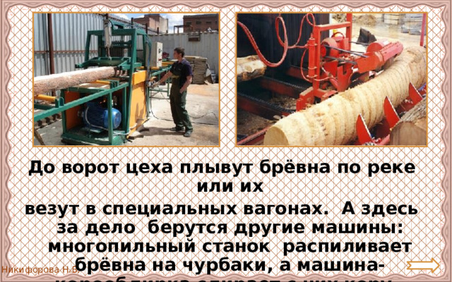 До ворот цеха плывут брёвна по реке или их везут в специальных вагонах. А здесь за дело берутся другие машины: многопильный станок распиливает брёвна на чурбаки, а машина-корообдирка сдирает с них кору. 