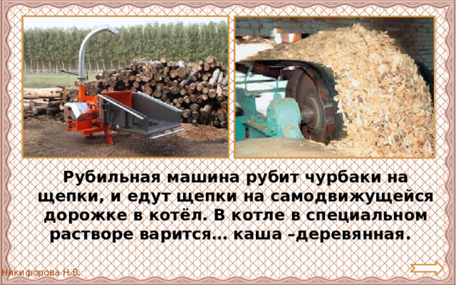  Рубильная машина рубит чурбаки на щепки, и едут щепки на самодвижущейся дорожке в котёл. В котле в специальном растворе варится… каша –деревянная. 
