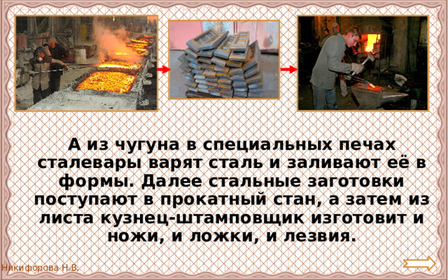  А из чугуна в специальных печах сталевары варят сталь и заливают её в формы. Далее стальные заготовки поступают в прокатный стан, а затем из листа кузнец-штамповщик изготовит и ножи, и ложки, и лезвия. 
