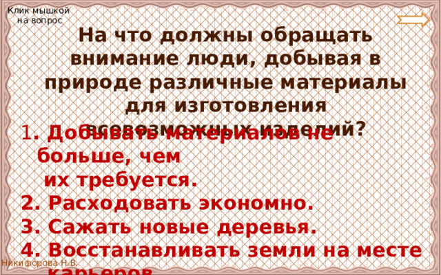 Клик мышкой на вопрос  На что должны обращать внимание люди, добывая в природе различные материалы для изготовления всевозможных изделий? 1 . Добывать материалов не больше, чем   их требуется. 2. Расходовать экономно. 3. Сажать новые деревья. 4. Восстанавливать земли на месте  карьеров. 