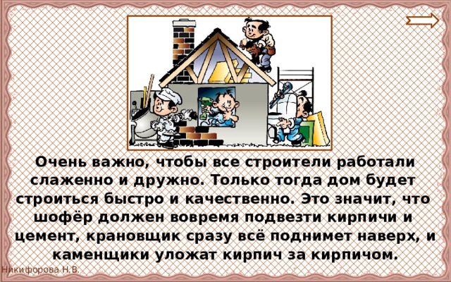 Очень важно, чтобы все строители работали слаженно и дружно. Только тогда дом будет строиться быстро и качественно. Это значит, что шофёр должен вовремя подвезти кирпичи и цемент, крановщик сразу всё поднимет наверх, и каменщики уложат кирпич за кирпичом. 