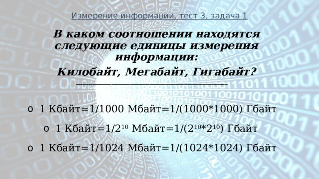 Измерение информации, тест 3, задача 1 В каком соотношении находятся следующие единицы измерения информации: Килобайт, Мегабайт, Гигабайт? ________________________________________________________ 1 Кбайт=1/1000 Мбайт=1/(1000*1000) Гбайт 1 Кбайт=1/2 10 Мбайт=1/(2 10 *2 10 ) Гбайт 1 Кбайт=1/1024 Мбайт=1/(1024*1024) Гбайт  