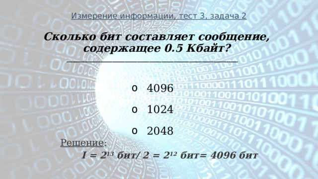 Измерение информации, тест 3, задача 2 Сколько бит составляет сообщение, содержащее 0.5 Кбайт? ________________________________________________________    4096   1024   2048 Решение :   I = 2 13 бит/ 2 = 2 12 бит= 4096 бит 