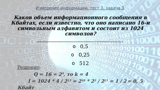 Измерение информации, тест 3, задача 3 Каков объем информационного сообщения в Кбайтах, если известно, что оно написано 16-и символьным алфавитом и состоит из 1024 символов? ________________________________________________________   0,5   0,25   512 Решение :  Q = 16 = 2 4 , то k = 4   I = 1024 * 4 / 2 13 = 2 10 * 2 2 / 2 13 = 1 / 2  = 0, 5 Кбайт 