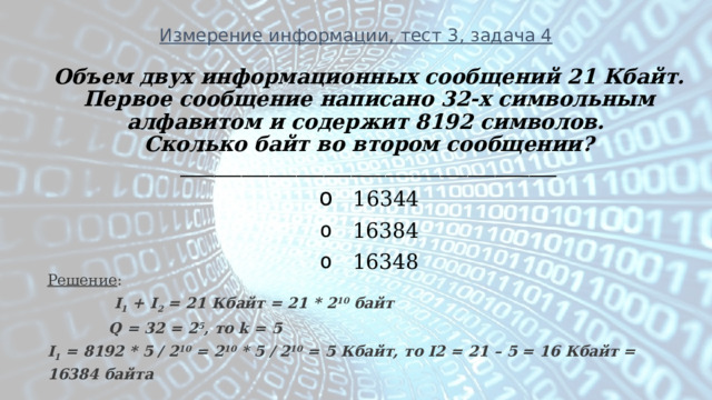Измерение информации, тест 3, задача 4 Объем двух информационных сообщений 21 Кбайт. Первое сообщение написано 32-х символьным алфавитом и содержит 8192 символов. Сколько байт во втором сообщении? _______________________________________________________   16344   16384   16348 Решение :  I 1 + I 2 = 21 Кбайт = 21 * 2 10 байт  Q = 32 = 2 5 , то k = 5  I 1 = 8192 * 5 / 2 10 = 2 10 * 5 / 2 10 = 5 Кбайт, то I2 = 21 – 5 = 16 Кбайт = 16384 байта 