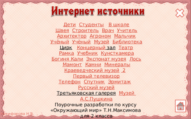Дети  Студенты  В школе Швея  Строитель  Врач  Учитель Архитектор  Агроном  Мальчик Учёный  Учёный  Музей  Библиотека Цирк  Концерный зал  Театр Рамка  Учебник  Кунсткамера Богиня Кали  Экспонат музея  Лось Мамонт  Камни  Минералы Краеведческий музей  2  Первый телевизор Телефон  Спутник  Эрмитаж  Русский музей Третьяковская галерея  Музей А.С.Пушкина Поурочные разработки по курсу «Окружающий мир» Т.Н.Максимова для 2 класса Отрисовки муравья и черепахи авторские 5 