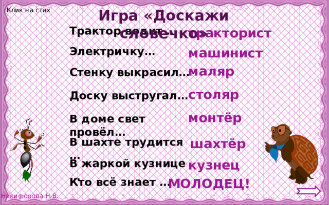 Клик на стих Игра «Доскажи словечко» Трактор водит … тракторист Электричку… машинист маляр Стенку выкрасил… столяр Доску выстругал… монтёр В доме свет провёл… В шахте трудится … шахтёр В жаркой кузнице … кузнец Кто всё знает … МОЛОДЕЦ! 