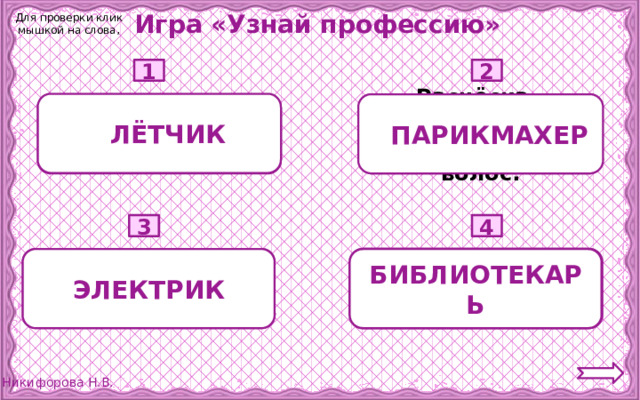 Игра «Узнай профессию» Для проверки клик мышкой на слова, 1 2 1 ЛЁТЧИК  Расчёска, ножницы, зеркало, лак для волос. 2 ПАРИКМАХЕР Небо, штурвал, самолёт, аэропорт.  3 4  Провода, столбы, выключатель. Книги, полки, выставка книг. БИБЛИОТЕКАРЬ ЭЛЕКТРИК  