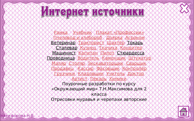 Рамка  Учебник  Плакат «Профессии» Пчеловод и хлебороб  Доярка  Агроном Ветеринар  Тракторист  Шахтёр  Токарь  Сталевар  Кузнец  Ткачиха  Кондитер Машинист  Капитан  Пилот  Стюардесса  Проводница  Водитель  Каменщик  Штукатур Маляр  Столяр  Экскаваторщик  Сварщик Продавец  Кассир  Фасовщик  Контролёр Грузчики  Кладовщик  Учитель  Доктор Артист  Пекарь  Химики Поурочные разработки по курсу «Окружающий мир» Т.Н.Максимова для 2 класса Отрисовки муравья и черепахи авторские 
