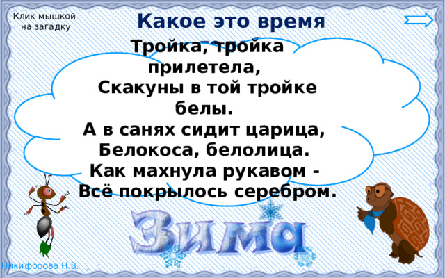 Какое это время года? Клик мышкой на загадку Тройка, тройка прилетела, Скакуны в той тройке белы. А в санях сидит царица, Белокоса, белолица. Как махнула рукавом - Всё покрылось серебром. 