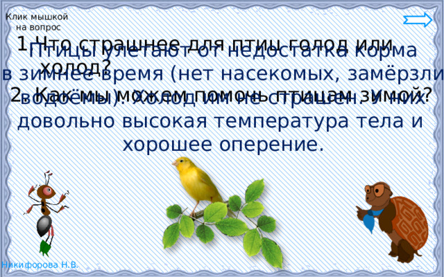 Клик мышкой  на вопрос  1.Что страшнее для птиц голод или холод? 2. Как мы можем помочь птицам зимой? Птицы улетают от недостатка корма в зимнее время (нет насекомых, замёрзли  водоёмы). Холод им не страшен. У них довольно высокая температура тела и хорошее оперение. 