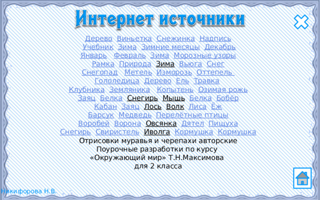 Дерево  Виньетка  Снежинка  Надпись  Учебник  Зима  Зимние месяцы  Декабрь Январь  Февраль  Зима  Морозные узоры Рамка  Природа  Зима  Вьюга  Снег Снегопад  Метель  Изморозь  Оттепель Гололедица  Дерево  Ель  Травка  Клубника  Земляника  Копытень  Озимая рожь Заяц  Белка  Снегирь  Мышь  Белка  Бобёр Кабан  Заяц  Лось  Волк  Лиса  Ёж Барсук  Медведь  Перелётные птицы Воробей  Ворона  Овсянка  Дятел  Пищуха Снегирь  Свиристель  Иволга  Кормушка  Кормушка Отрисовки муравья и черепахи авторские Поурочные разработки по курсу «Окружающий мир» Т.Н.Максимова для 2 класса 
