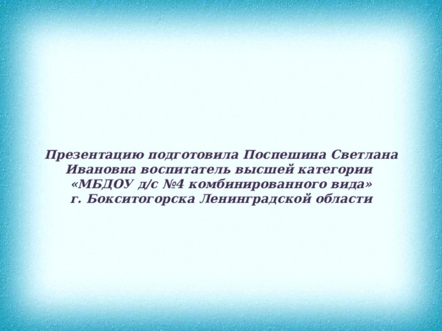 Презентацию подготовила Поспешина Светлана Ивановна воспитатель высшей категории  «МБДОУ д/с №4 комбинированного вида»  г. Бокситогорска Ленинградской области 