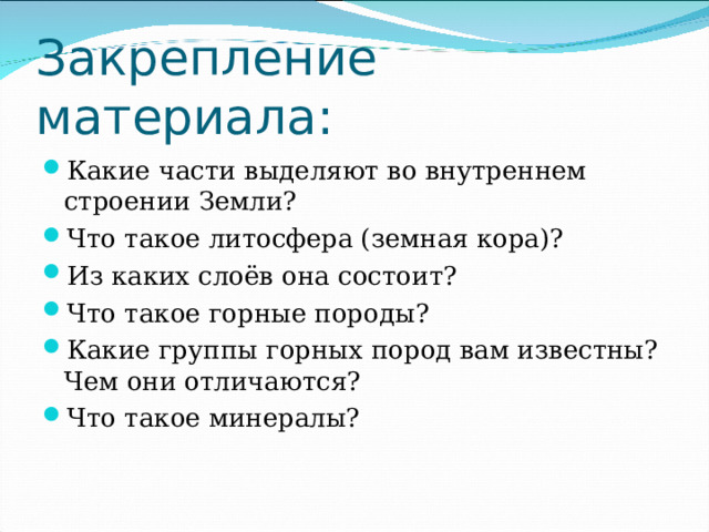 Закрепление материала: Какие части выделяют во внутреннем строении Земли? Что такое литосфера (земная кора)? Из каких слоёв она состоит? Что такое горные породы? Какие группы горных пород вам известны? Чем они отличаются? Что такое минералы? 