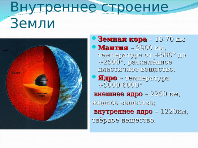 Внутреннее строение Земли Земная кора – 10-70 км Мантия – 2900 км, температура от +500 ° до +2500 ° , раскалённое пластичное вещество. Ядро – температура +5000-6000 °  внешнее ядро – 2250 км, жидкое вещество;  внутреннее ядро – 1220км, твёрдое вещество. 