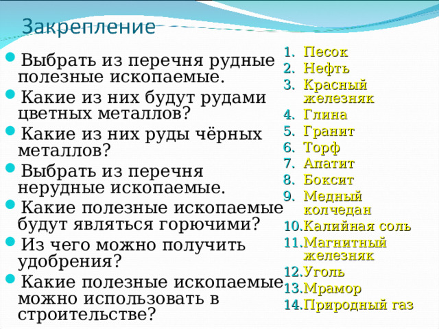 Песок Нефть Красный железняк Глина Гранит Торф Апатит Боксит Медный колчедан Калийная соль Магнитный железняк Уголь Мрамор Природный газ   Выбрать из перечня рудные полезные ископаемые. Какие из них будут рудами цветных металлов? Какие из них руды чёрных металлов? Выбрать из перечня нерудные ископаемые. Какие полезные ископаемые будут являться горючими? Из чего можно получить удобрения? Какие полезные ископаемые можно использовать в строительстве? 