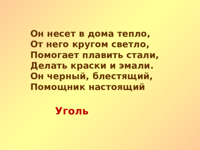 Он несет в дома тепло, От него кругом светло, Помогает плавить стали, Делать краски и эмали. Он черный, блестящий, Помощник настоящий Уголь   