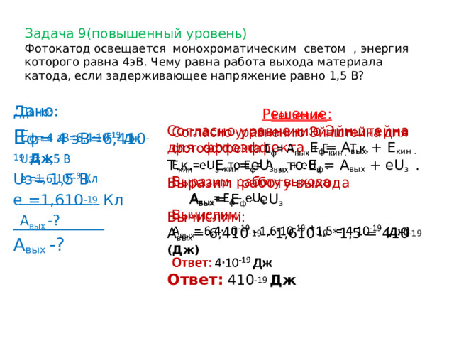  Задача 9(повышенный уровень)   Фотокатод освещается монохроматическим светом , энергия которого равна 4эВ. Чему равна работа выхода материала катода, если задерживающее напряжение равно 1,5 В?     Дано: Е ф= 4 эВ=6,410 -19  Дж Uз= 1,5 В e =1,610 -19 Кл ____________ А вых -?   Решение: Согласно уравнению Эйнштейна для фотоэффекта Е ф = А вых + Е кин . Т.к. Е кин =еU з , то Е ф = А вых + еU з . Выразим работу выхода  А вых = Е ф - еU з Вычислим: А вых = 6,410 -19  - 1,610 -19 *1,5 = 410 -19 (Дж)  Ответ:  410 -19 Дж  4 