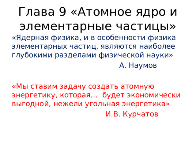 Глава 9 «Атомное ядро и элементарные частицы» «Ядерная физика, и в особенности физика элементарных частиц, являются наиболее глубокими разделами физической науки»  А. Наумов «Мы ставим задачу создать атомную энергетику, которая… будет экономически выгодной, нежели угольная энергетика»  И.В. Курчатов 