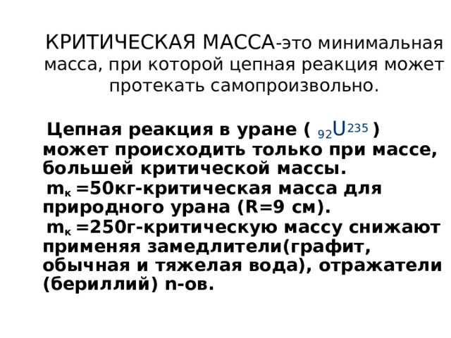 КРИТИЧЕСКАЯ МАССА -это минимальная масса, при которой цепная реакция может протекать самопроизвольно.  Цепная реакция в уране ( 92 U 235  ) может происходить только при массе, большей критической массы.  m к =50кг-критическая масса для природного урана ( R =9 см).  m к =250г-критическую массу снижают применяя замедлители(графит, обычная и тяжелая вода), отражатели (бериллий) n -ов.   