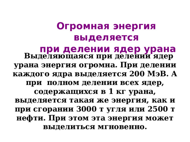 Огромная энергия выделяется  при делении ядер урана Выделяющаяся при делении ядер урана энергия огромна. При делении каждого ядра выделяется 200 МэВ. А при  полном делении всех ядер, содержащихся в 1 кг урана, выделяется такая же энергия, как и при сгорании 3000 т угля или 2500 т нефти. При этом эта энергия может выделиться мгновенно. 
