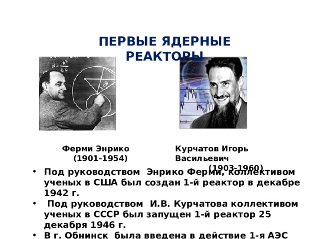 ПЕРВЫЕ ЯДЕРНЫЕ РЕАКТОРЫ Ферми Энрико  (1901-1954) Курчатов Игорь Васильевич  (1903-1960) Под руководством Энрико Ферми, коллективом ученых в США был создан 1-й реактор в декабре 1942 г.  Под руководством И.В. Курчатова коллективом ученых в СССР был запущен 1-й реактор 25 декабря 1946 г. В г. Обнинск была введена в действие 1-я АЭС мощностью 5000 кВт в 1954 г. 