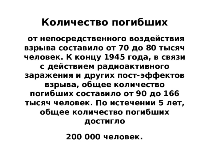 Количество погибших  от непосредственного воздействия взрыва составило от 70 до 80 тысяч человек. К концу 1945 года, в связи с действием радиоактивного заражения и других пост-эффектов взрыва, общее количество погибших составило от 90 до 166 тысяч человек. По истечении 5 лет, общее количество погибших достигло  200 000 человек . 