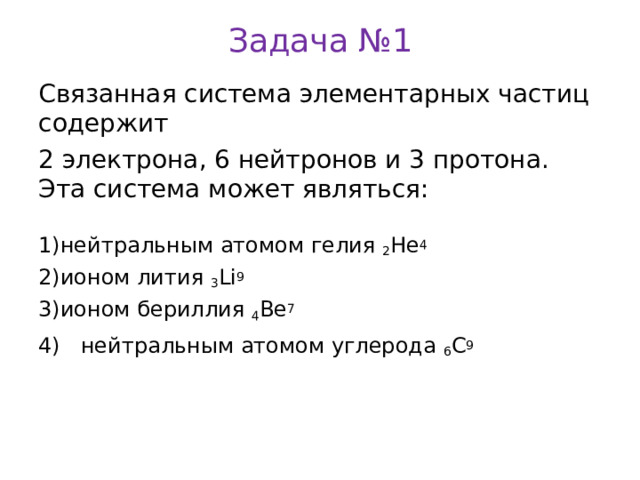 Задача №1 Связанная система элементарных частиц содержит 2 электрона, 6 нейтронов и 3 протона. Эта система может являться: нейтральным атомом гелия 2 Не 4 ионом лития 3 Li 9 ионом бериллия 4 Be 7 4) нейтральным атомом углерода 6 C 9 