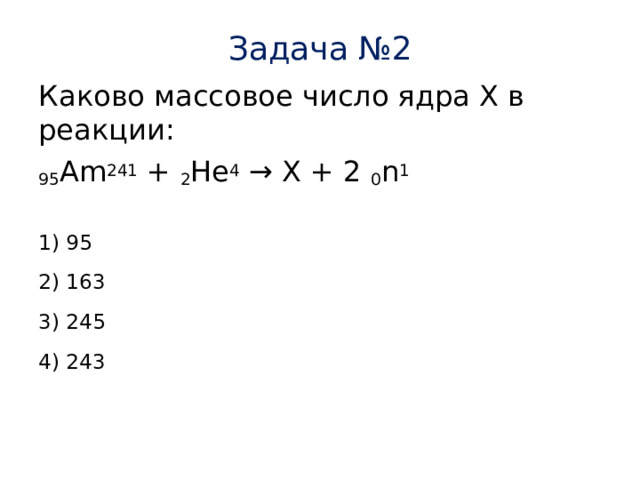 Задача №2 Каково массовое число ядра Х в реакции: 95 Am 241 + 2 Не 4 → X + 2 0 n 1 1) 95 2) 163 3) 245 4) 243 