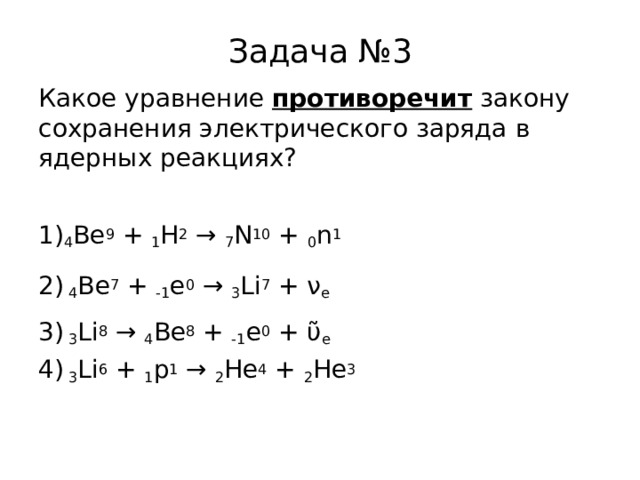 Задача №3 Какое уравнение противоречит закону сохранения электрического заряда в ядерных реакциях? 4 Be 9 + 1 H 2 → 7 N 10 + 0 n 1 2) 4 Be 7 + -1 e 0 → 3 Li 7 + ν e  3) 3 Li 8 → 4 Be 8 + -1 e 0 + ῦ e  4) 3 Li 6 + 1 p 1 → 2 Не 4 + 2 Не 3  