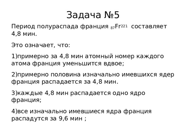 Задача №5 Период полураспада франция 87 Fr 221  составляет 4,8 мин. Это означает, что: примерно за 4,8 мин атомный номер каждого атома франция уменьшится вдвое; примерно половина изначально имевшихся ядер франция распадается за 4,8 мин. каждые 4,8 мин распадается одно ядро франция; все изначально имевшиеся ядра франция распадутся за 9,6 мин ; 
