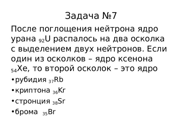 Задача №7 После поглощения нейтрона ядро урана 92 U распалось на два осколка с выделением двух нейтронов. Если один из осколков – ядро ксенона 54 Xe , то второй осколок – это ядро рубидия 37 Rb криптона 36 Kr стронция 38 Sr брома 35 Br 