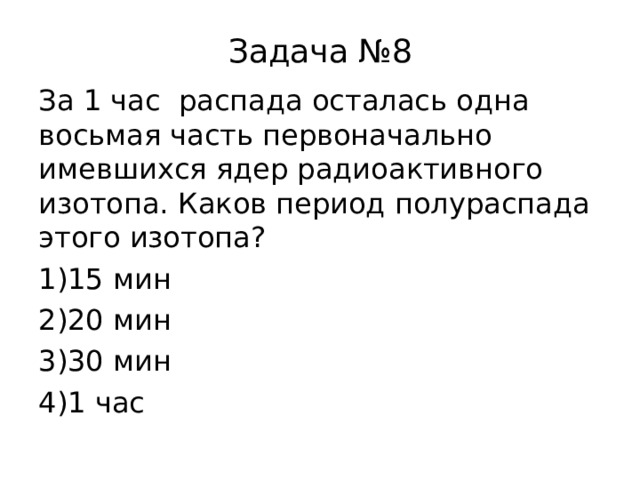 Задача №8 За 1 час распада осталась одна восьмая часть первоначально имевшихся ядер радиоактивного изотопа. Каков период полураспада этого изотопа? 15 мин 20 мин 30 мин 1 час 