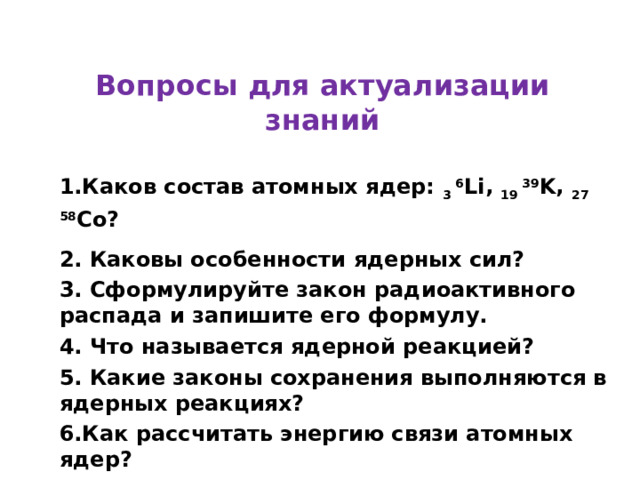Вопросы для актуализации знаний 1.Каков состав атомных ядер: 3 6 Li , 19 39 K , 27 58 Co ? 2. Каковы особенности ядерных сил? 3. Сформулируйте закон радиоактивного распада и запишите его формулу. 4. Что называется ядерной реакцией? 5. Какие законы сохранения выполняются в ядерных реакциях? 6.Как рассчитать энергию связи атомных ядер? 7.Что называется энергетическим выходом ядерной реакции? 