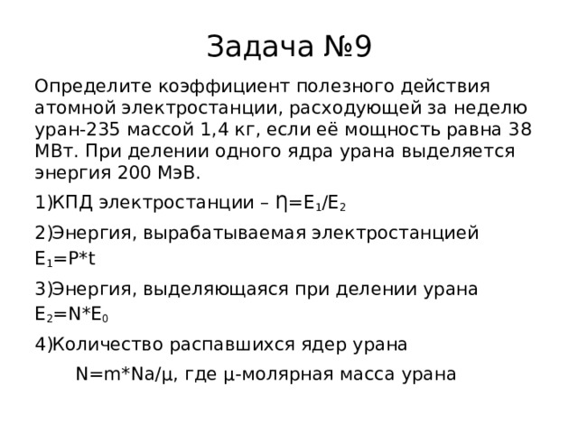 Задача №9 Определите коэффициент полезного действия атомной электростанции, расходующей за неделю уран-235 массой 1,4 кг, если её мощность равна 38 МВт. При делении одного ядра урана выделяется энергия 200 МэВ. КПД электростанции – Ƞ=E 1 /E 2 Энергия, вырабатываемая электростанцией E 1 =P * t Энергия, выделяющаяся при делении урана E 2 = N * E 0 Количество распавшихся ядер урана  N=m*Na/µ, где µ-молярная масса урана 