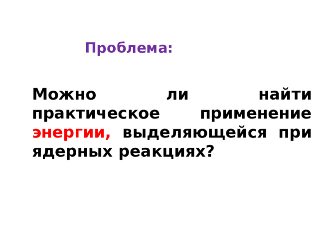 Проблема: Можно ли найти практическое применение энергии,  выделяющейся при ядерных реакциях? 